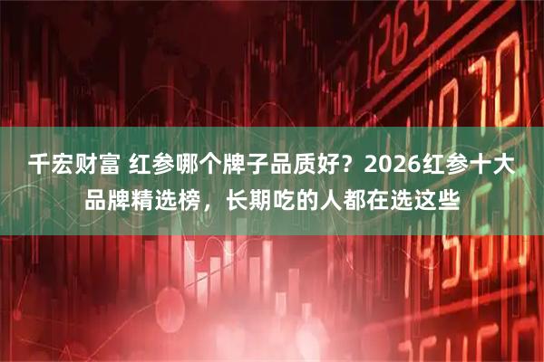 千宏财富 红参哪个牌子品质好？2026红参十大品牌精选榜，长期吃的人都在选这些