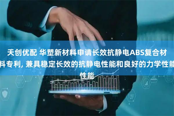 天创优配 华塑新材料申请长效抗静电ABS复合材料专利, 兼具稳定长效的抗静电性能和良好的力学性能
