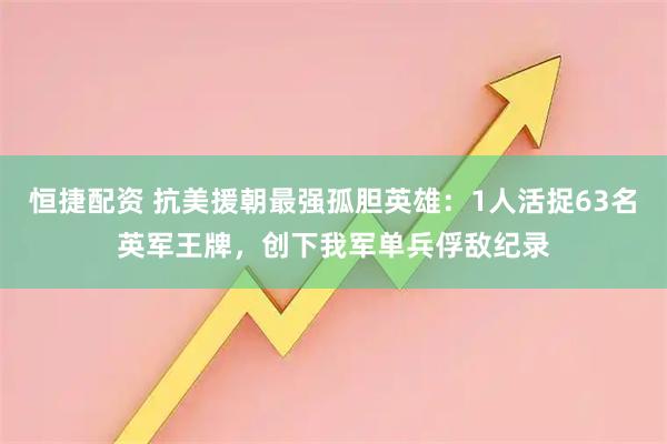 恒捷配资 抗美援朝最强孤胆英雄：1人活捉63名英军王牌，创下我军单兵俘敌纪录