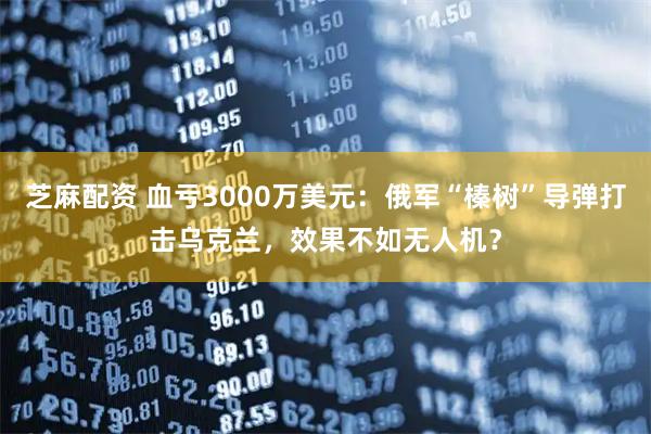 芝麻配资 血亏3000万美元：俄军“榛树”导弹打击乌克兰，效果不如无人机？