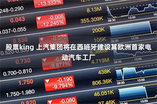 股票king 上汽集团将在西班牙建设其欧洲首家电动汽车工厂