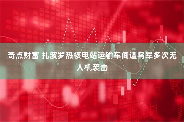 奇点财富 扎波罗热核电站运输车间遭乌军多次无人机袭击