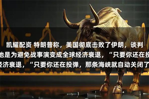 凯耀配资 特朗普称，美国彻底击败了伊朗，谈判达成美伊谅解备忘录，他是为避免战事演变成全球经济衰退，“只要你还在投弹，那条海峡就自动关闭了”