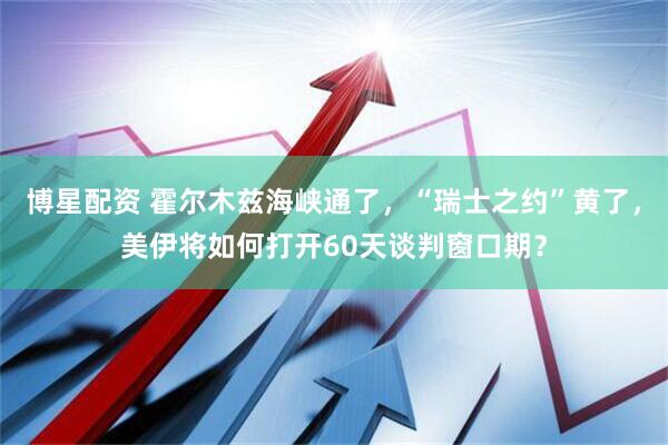 博星配资 霍尔木兹海峡通了，“瑞士之约”黄了，美伊将如何打开60天谈判窗口期？