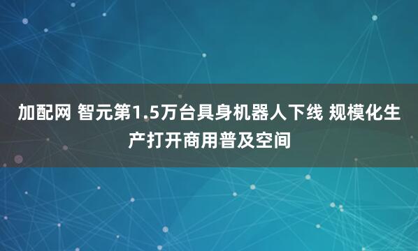加配网 智元第1.5万台具身机器人下线 规模化生产打开商用普及空间