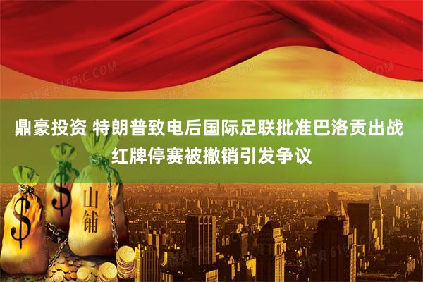 鼎豪投资 特朗普致电后国际足联批准巴洛贡出战 红牌停赛被撤销引发争议
