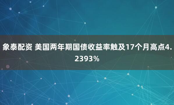 象泰配资 美国两年期国债收益率触及17个月高点4.2393%