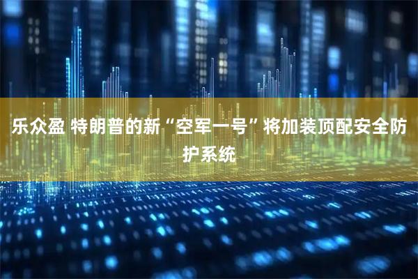 乐众盈 特朗普的新“空军一号”将加装顶配安全防护系统