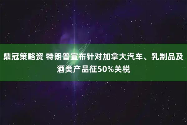 鼎冠策略资 特朗普宣布针对加拿大汽车、乳制品及酒类产品征50%关税