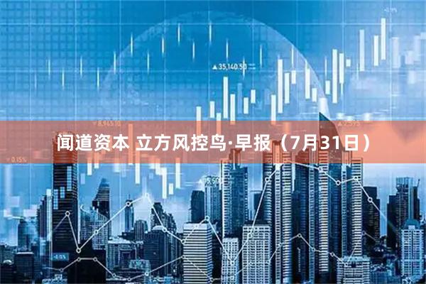 闻道资本 立方风控鸟·早报(7月31日)
