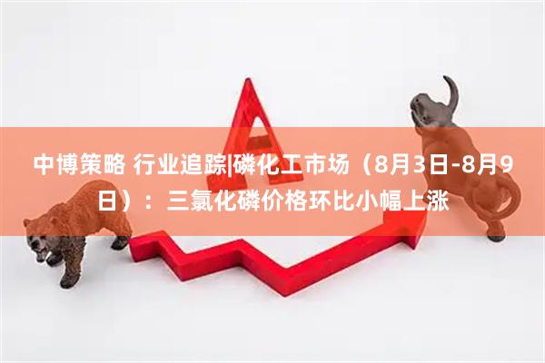 中博策略 行业追踪|磷化工市场（8月3日-8月9日）：三氯化磷价格环比小幅上涨