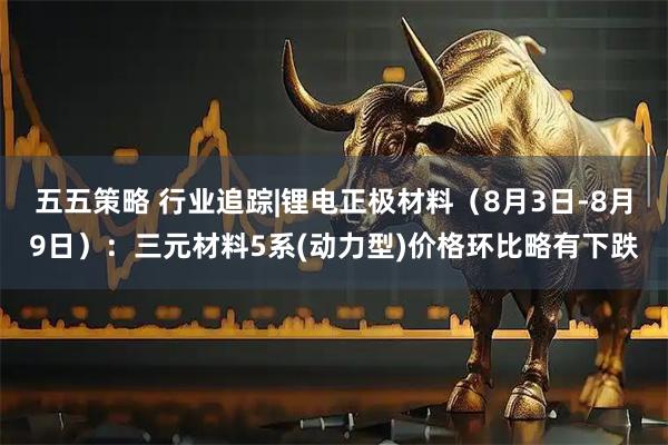 五五策略 行业追踪|锂电正极材料（8月3日-8月9日）：三元材料5系(动力型)价格环比略有下跌