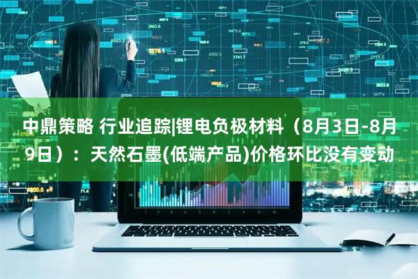 中鼎策略 行业追踪|锂电负极材料（8月3日-8月9日）：天然石墨(低端产品)价格环比没有变动