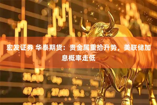 宏发证券 华泰期货：贵金属重拾升势，美联储加息概率走低